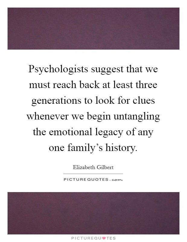 Psychologists suggest that we must reach back at least three generations to look for clues whenever we begin untangling the emotional legacy of any one family's history. Picture Quote #1