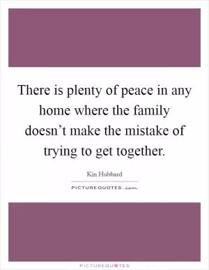 There is plenty of peace in any home where the family doesn’t make the mistake of trying to get together Picture Quote #1