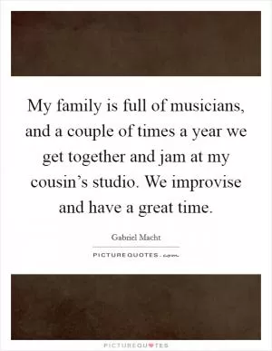 My family is full of musicians, and a couple of times a year we get together and jam at my cousin’s studio. We improvise and have a great time Picture Quote #1