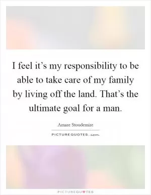 I feel it’s my responsibility to be able to take care of my family by living off the land. That’s the ultimate goal for a man Picture Quote #1