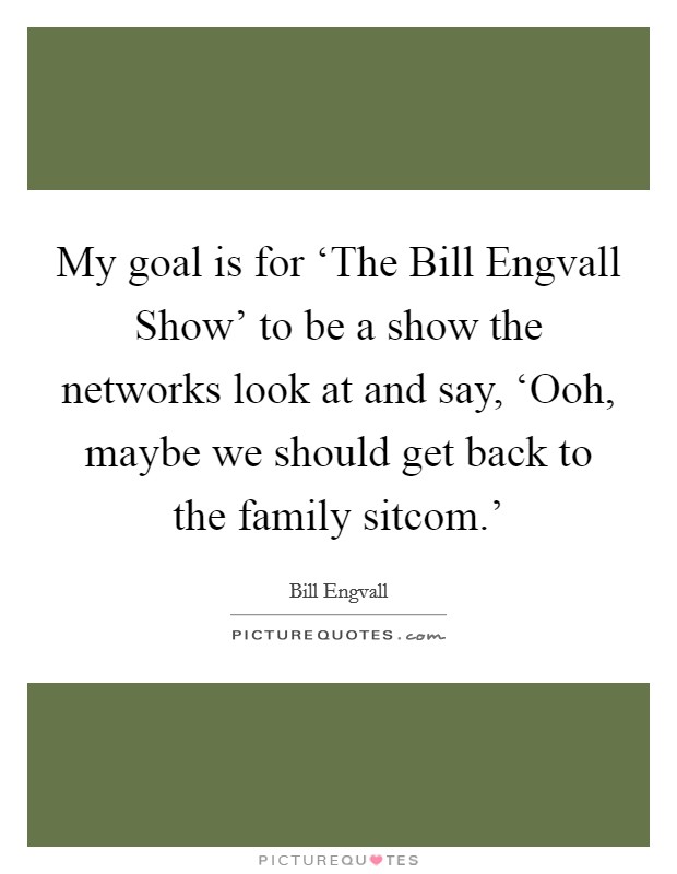 My goal is for ‘The Bill Engvall Show' to be a show the networks look at and say, ‘Ooh, maybe we should get back to the family sitcom.' Picture Quote #1