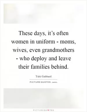 These days, it’s often women in uniform - moms, wives, even grandmothers - who deploy and leave their families behind Picture Quote #1