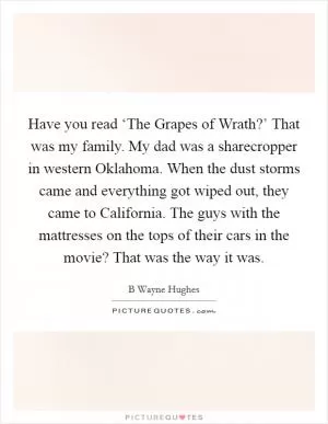 Have you read ‘The Grapes of Wrath?’ That was my family. My dad was a sharecropper in western Oklahoma. When the dust storms came and everything got wiped out, they came to California. The guys with the mattresses on the tops of their cars in the movie? That was the way it was Picture Quote #1