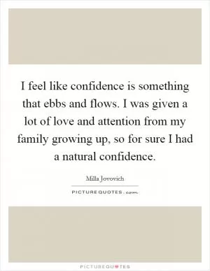 I feel like confidence is something that ebbs and flows. I was given a lot of love and attention from my family growing up, so for sure I had a natural confidence Picture Quote #1