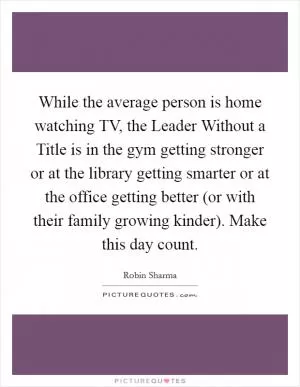 While the average person is home watching TV, the Leader Without a Title is in the gym getting stronger or at the library getting smarter or at the office getting better (or with their family growing kinder). Make this day count Picture Quote #1