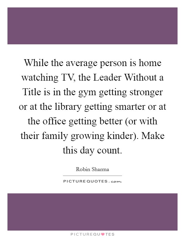 While the average person is home watching TV, the Leader Without a Title is in the gym getting stronger or at the library getting smarter or at the office getting better (or with their family growing kinder). Make this day count. Picture Quote #1
