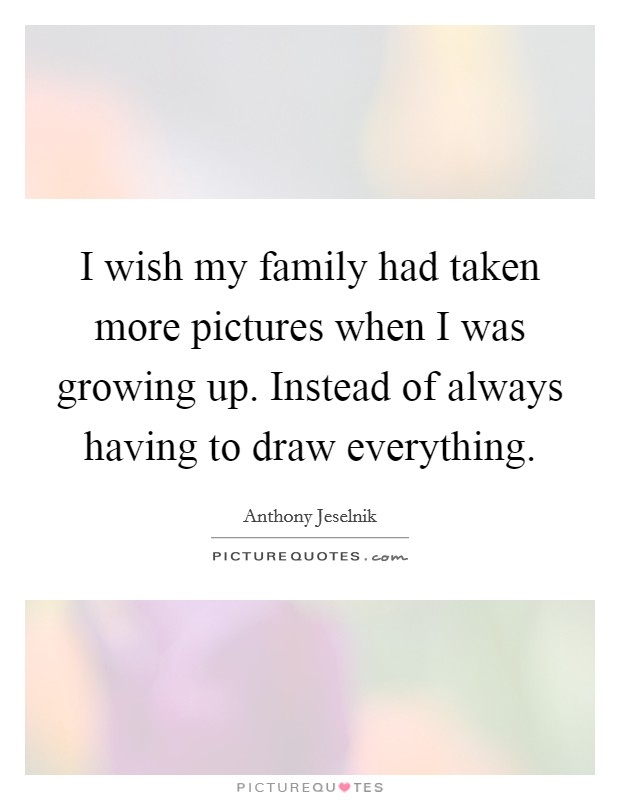I wish my family had taken more pictures when I was growing up. Instead of always having to draw everything. Picture Quote #1