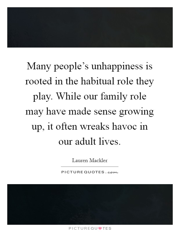 Many people's unhappiness is rooted in the habitual role they play. While our family role may have made sense growing up, it often wreaks havoc in our adult lives. Picture Quote #1