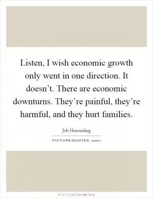 Listen, I wish economic growth only went in one direction. It doesn’t. There are economic downturns. They’re painful, they’re harmful, and they hurt families Picture Quote #1