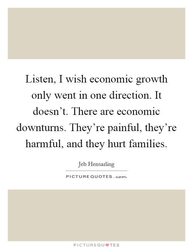 Listen, I wish economic growth only went in one direction. It doesn't. There are economic downturns. They're painful, they're harmful, and they hurt families. Picture Quote #1
