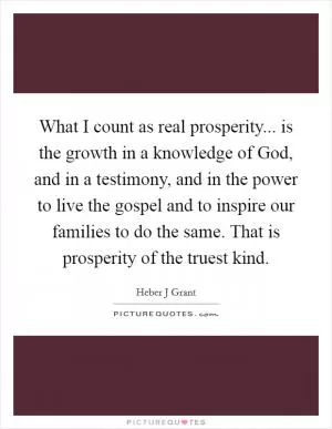What I count as real prosperity... is the growth in a knowledge of God, and in a testimony, and in the power to live the gospel and to inspire our families to do the same. That is prosperity of the truest kind Picture Quote #1