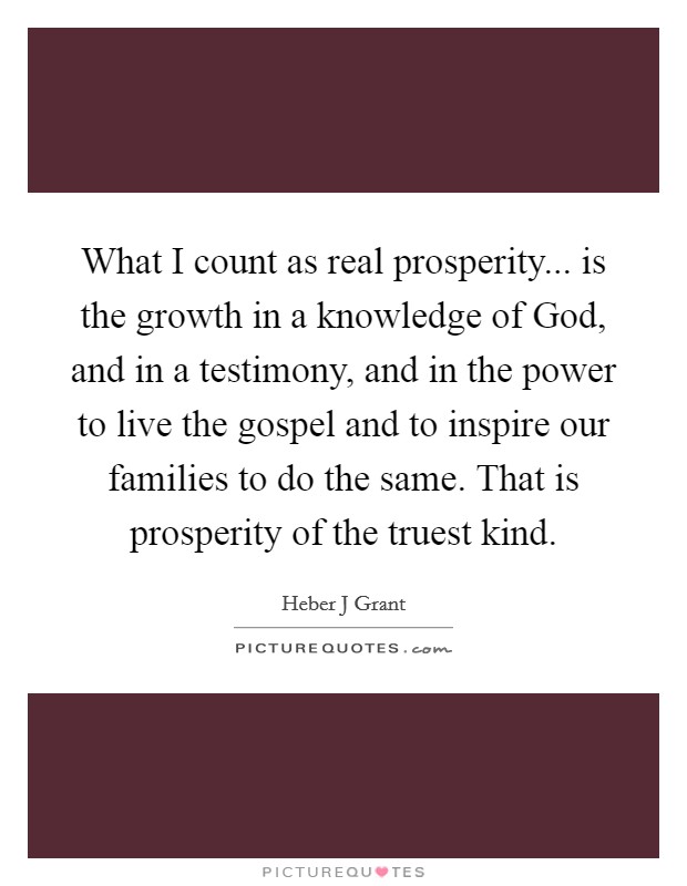 What I count as real prosperity... is the growth in a knowledge of God, and in a testimony, and in the power to live the gospel and to inspire our families to do the same. That is prosperity of the truest kind. Picture Quote #1