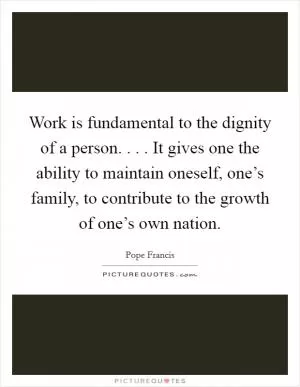 Work is fundamental to the dignity of a person. . . . It gives one the ability to maintain oneself, one’s family, to contribute to the growth of one’s own nation Picture Quote #1