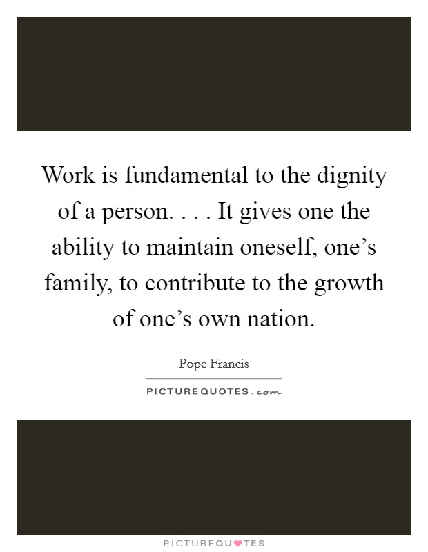 Work is fundamental to the dignity of a person. . . . It gives one the ability to maintain oneself, one's family, to contribute to the growth of one's own nation. Picture Quote #1