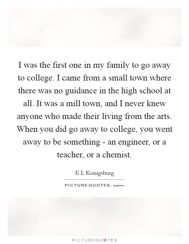 I was the first one in my family to go away to college. I came from a small town where there was no guidance in the high school at all. It was a mill town, and I never knew anyone who made their living from the arts. When you did go away to college, you went away to be something - an engineer, or a teacher, or a chemist. Picture Quote #1