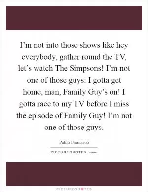 I’m not into those shows like hey everybody, gather round the TV, let’s watch The Simpsons! I’m not one of those guys: I gotta get home, man, Family Guy’s on! I gotta race to my TV before I miss the episode of Family Guy! I’m not one of those guys Picture Quote #1