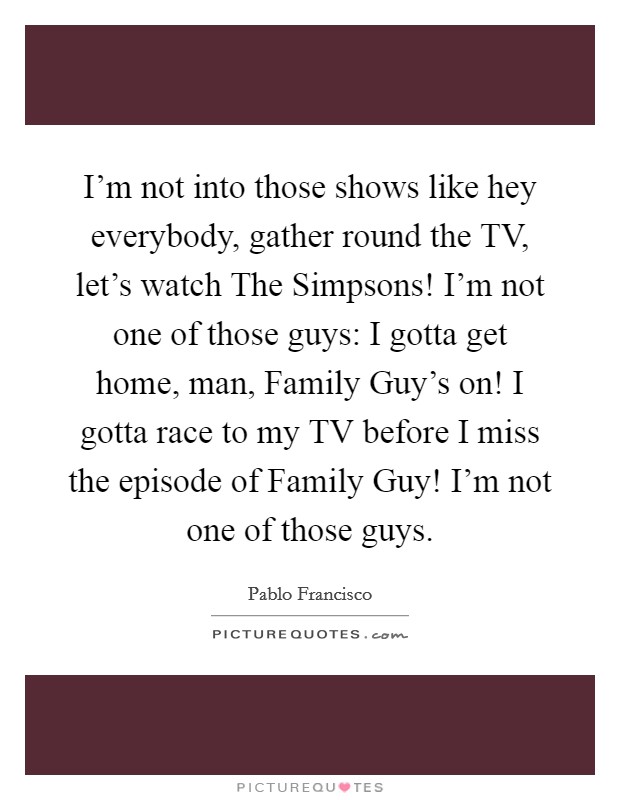 I'm not into those shows like hey everybody, gather round the TV, let's watch The Simpsons! I'm not one of those guys: I gotta get home, man, Family Guy's on! I gotta race to my TV before I miss the episode of Family Guy! I'm not one of those guys. Picture Quote #1