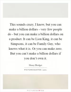 This sounds crazy, I know, but you can make a billion dollars - very few people do - but you can make a billion dollars on a product. It can be Lion King, it can be Simpsons, it can be Family Guy, who knows what it is. Or you can make zero. But you can’t make a billion dollars if you don’t own it Picture Quote #1