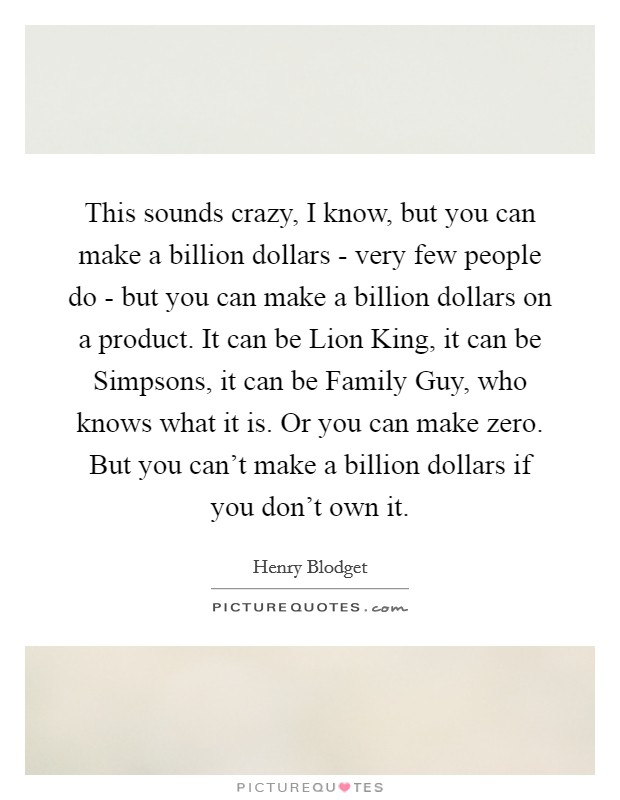This sounds crazy, I know, but you can make a billion dollars - very few people do - but you can make a billion dollars on a product. It can be Lion King, it can be Simpsons, it can be Family Guy, who knows what it is. Or you can make zero. But you can't make a billion dollars if you don't own it. Picture Quote #1