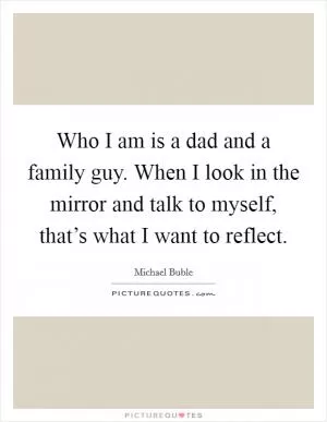 Who I am is a dad and a family guy. When I look in the mirror and talk to myself, that’s what I want to reflect Picture Quote #1