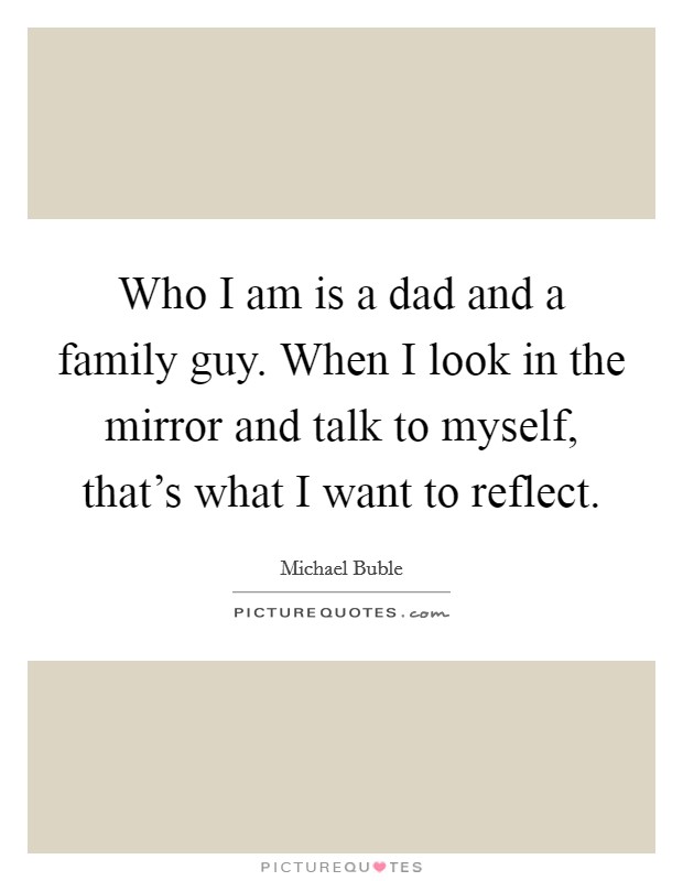 Who I am is a dad and a family guy. When I look in the mirror and talk to myself, that's what I want to reflect. Picture Quote #1