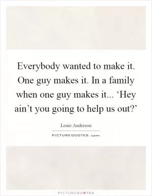 Everybody wanted to make it. One guy makes it. In a family when one guy makes it... ‘Hey ain’t you going to help us out?’ Picture Quote #1