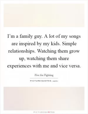 I’m a family guy. A lot of my songs are inspired by my kids. Simple relationships. Watching them grow up, watching them share experiences with me and vice versa Picture Quote #1