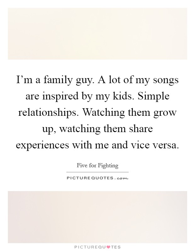 I'm a family guy. A lot of my songs are inspired by my kids. Simple relationships. Watching them grow up, watching them share experiences with me and vice versa. Picture Quote #1