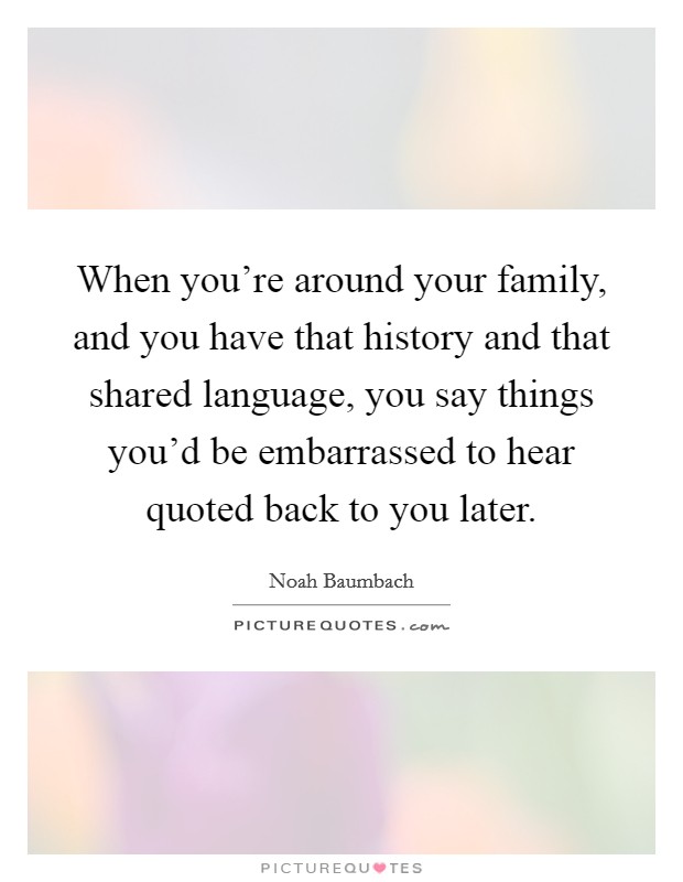 When you're around your family, and you have that history and that shared language, you say things you'd be embarrassed to hear quoted back to you later. Picture Quote #1