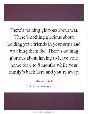 There’s nothing glorious about war. There’s nothing glorious about holding your friends in your arms and watching them die. There’s nothing glorious about having to leave your home for 6 to 8 months while your family’s back here and you’re away Picture Quote #1