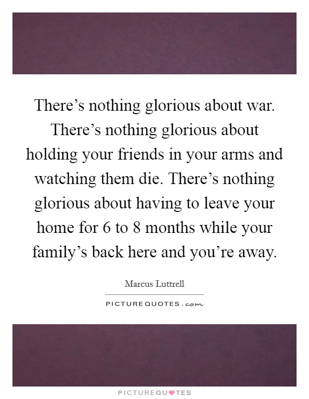There's nothing glorious about war. There's nothing glorious about holding your friends in your arms and watching them die. There's nothing glorious about having to leave your home for 6 to 8 months while your family's back here and you're away. Picture Quote #1