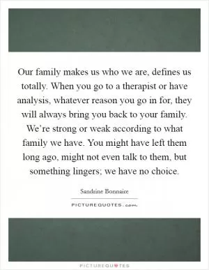 Our family makes us who we are, defines us totally. When you go to a therapist or have analysis, whatever reason you go in for, they will always bring you back to your family. We’re strong or weak according to what family we have. You might have left them long ago, might not even talk to them, but something lingers; we have no choice Picture Quote #1