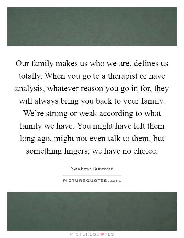 Our family makes us who we are, defines us totally. When you go to a therapist or have analysis, whatever reason you go in for, they will always bring you back to your family. We're strong or weak according to what family we have. You might have left them long ago, might not even talk to them, but something lingers; we have no choice. Picture Quote #1