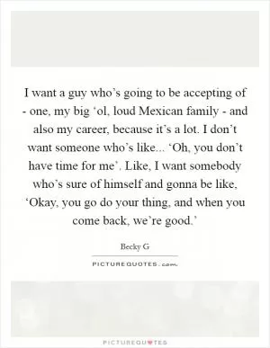 I want a guy who’s going to be accepting of - one, my big ‘ol, loud Mexican family - and also my career, because it’s a lot. I don’t want someone who’s like... ‘Oh, you don’t have time for me’. Like, I want somebody who’s sure of himself and gonna be like, ‘Okay, you go do your thing, and when you come back, we’re good.’ Picture Quote #1