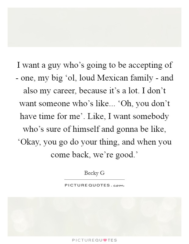 I want a guy who's going to be accepting of - one, my big ‘ol, loud Mexican family - and also my career, because it's a lot. I don't want someone who's like... ‘Oh, you don't have time for me'. Like, I want somebody who's sure of himself and gonna be like, ‘Okay, you go do your thing, and when you come back, we're good.' Picture Quote #1
