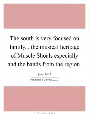 The south is very focused on family... the musical heritage of Muscle Shoals especially and the bands from the region Picture Quote #1