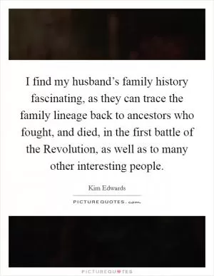 I find my husband’s family history fascinating, as they can trace the family lineage back to ancestors who fought, and died, in the first battle of the Revolution, as well as to many other interesting people Picture Quote #1