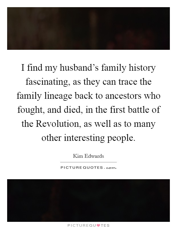 I find my husband's family history fascinating, as they can trace the family lineage back to ancestors who fought, and died, in the first battle of the Revolution, as well as to many other interesting people. Picture Quote #1