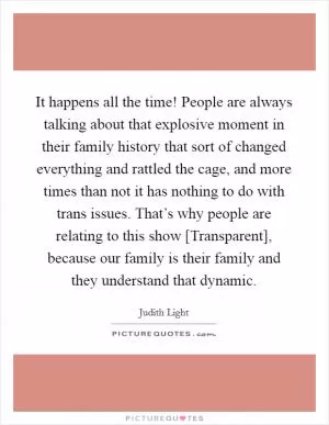 It happens all the time! People are always talking about that explosive moment in their family history that sort of changed everything and rattled the cage, and more times than not it has nothing to do with trans issues. That’s why people are relating to this show [Transparent], because our family is their family and they understand that dynamic Picture Quote #1