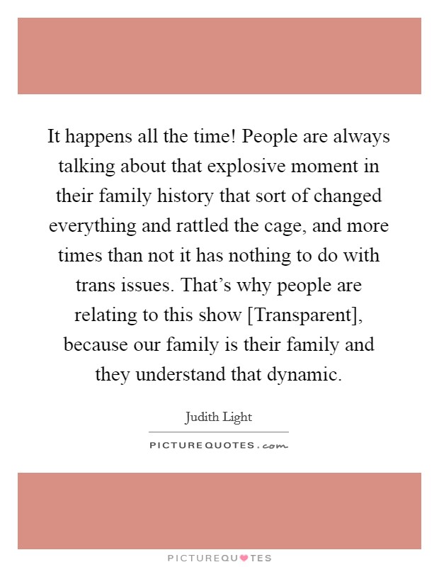 It happens all the time! People are always talking about that explosive moment in their family history that sort of changed everything and rattled the cage, and more times than not it has nothing to do with trans issues. That's why people are relating to this show [Transparent], because our family is their family and they understand that dynamic. Picture Quote #1