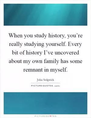 When you study history, you’re really studying yourself. Every bit of history I’ve uncovered about my own family has some remnant in myself Picture Quote #1