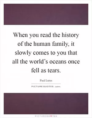 When you read the history of the human family, it slowly comes to you that all the world’s oceans once fell as tears Picture Quote #1