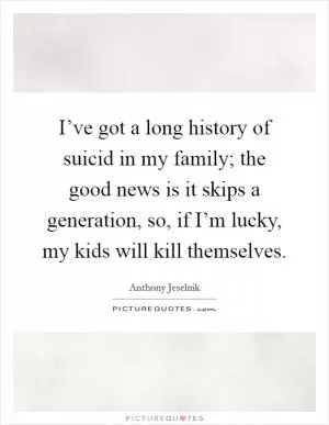 I’ve got a long history of suicid in my family; the good news is it skips a generation, so, if I’m lucky, my kids will kill themselves Picture Quote #1