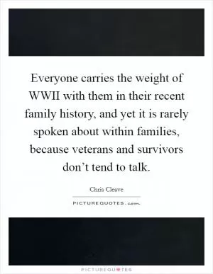 Everyone carries the weight of WWII with them in their recent family history, and yet it is rarely spoken about within families, because veterans and survivors don’t tend to talk Picture Quote #1