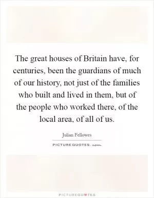 The great houses of Britain have, for centuries, been the guardians of much of our history, not just of the families who built and lived in them, but of the people who worked there, of the local area, of all of us Picture Quote #1