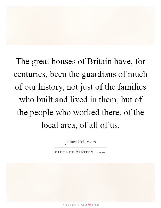 The great houses of Britain have, for centuries, been the guardians of much of our history, not just of the families who built and lived in them, but of the people who worked there, of the local area, of all of us. Picture Quote #1