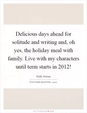 Delicious days ahead for solitude and writing and, oh yes, the holiday meal with family. Live with my characters until term starts in 2012! Picture Quote #1