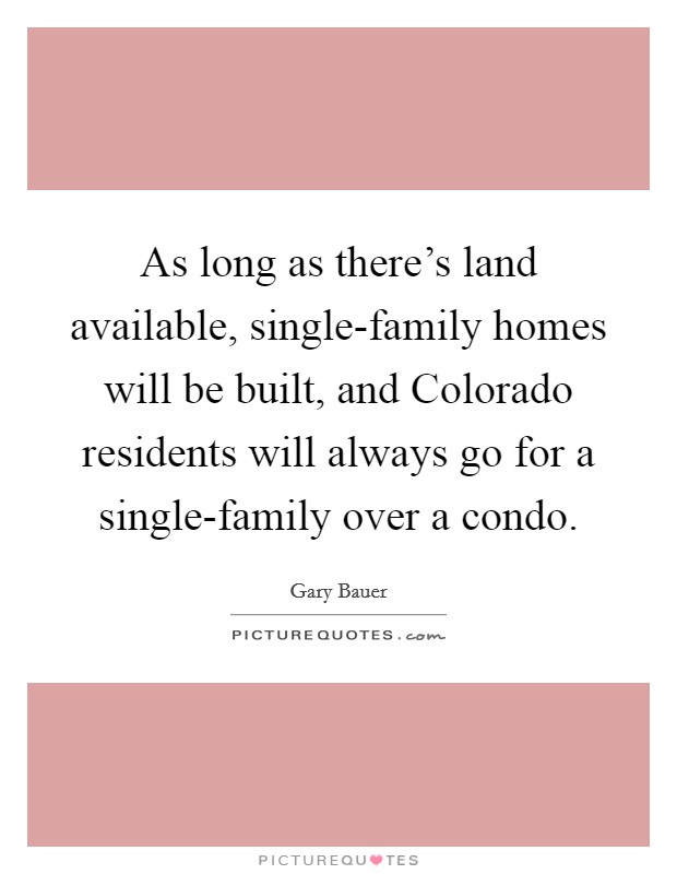 As long as there's land available, single-family homes will be built, and Colorado residents will always go for a single-family over a condo. Picture Quote #1