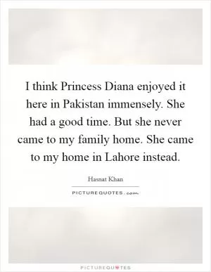 I think Princess Diana enjoyed it here in Pakistan immensely. She had a good time. But she never came to my family home. She came to my home in Lahore instead Picture Quote #1