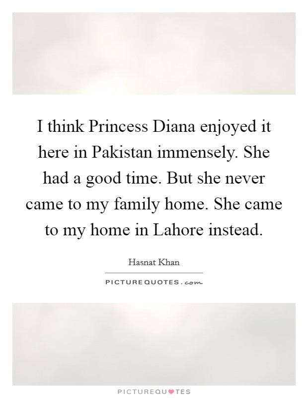 I think Princess Diana enjoyed it here in Pakistan immensely. She had a good time. But she never came to my family home. She came to my home in Lahore instead. Picture Quote #1